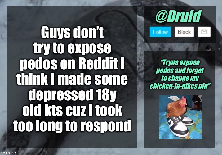 New announcement temp | Guys don’t try to expose pedos on Reddit I think I made some depressed 18y old kts cuz I took too long to respond; “Tryna expose pedos and forgot to change my chicken-in-nikes pfp” | image tagged in new announcement temp | made w/ Imgflip meme maker