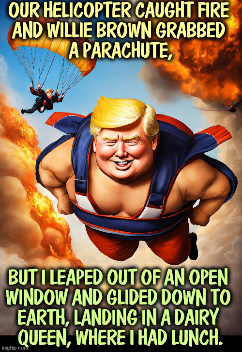 Would he lie? | OUR HELICOPTER CAUGHT FIRE 
AND WILLIE BROWN GRABBED 
A PARACHUTE, BUT I LEAPED OUT OF AN OPEN 

WINDOW AND GLIDED DOWN TO 
EARTH, LANDING IN A DAIRY 
QUEEN, WHERE I HAD LUNCH. | image tagged in trump,helicopter,fire,parachute,liar,mental illness | made w/ Imgflip meme maker