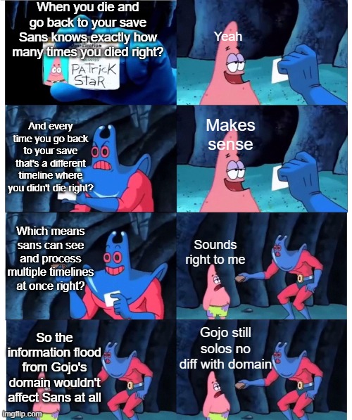 the summary of a wasted 20 minute conversation with my brother | When you die and go back to your save Sans knows exactly how many times you died right? Yeah; And every time you go back to your save that's a different timeline where you didn't die right? Makes sense; Which means sans can see and process multiple timelines at once right? Sounds right to me; So the information flood from Gojo's domain wouldn't affect Sans at all; Gojo still solos no diff with domain | image tagged in patrick not my wallet | made w/ Imgflip meme maker