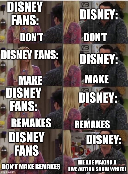 Phoebe Joey | DISNEY:; DISNEY FANS:; DON’T; DON’T; DISNEY FANS:; DISNEY:; MAKE; MAKE; DISNEY FANS:; DISNEY:; REMAKES; REMAKES; DISNEY FANS; DISNEY:; WE ARE MAKING A LIVE ACTION SNOW WHITE! DON’T MAKE REMAKES | image tagged in phoebe joey | made w/ Imgflip meme maker