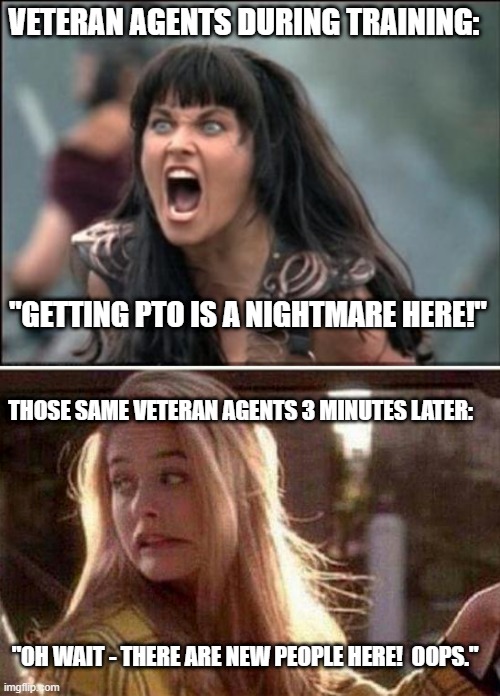 Fun Observation during Training for my New Job. | VETERAN AGENTS DURING TRAINING:; "GETTING PTO IS A NIGHTMARE HERE!"; THOSE SAME VETERAN AGENTS 3 MINUTES LATER:; "OH WAIT - THERE ARE NEW PEOPLE HERE!  OOPS." | image tagged in angry xena,uh oh,oops | made w/ Imgflip meme maker