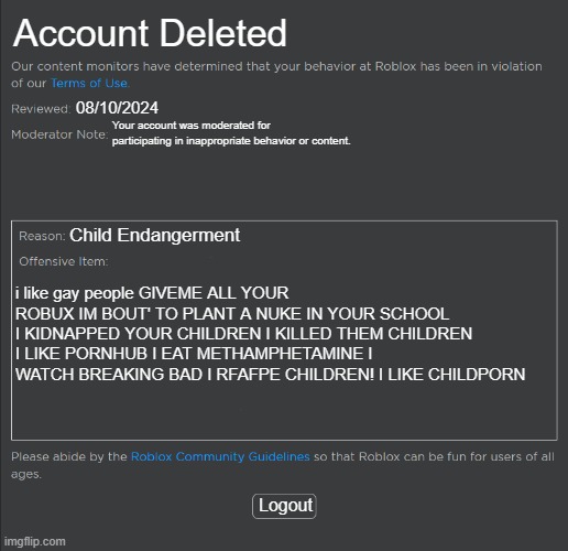 ban i made | Account Deleted; 08/10/2024; Your account was moderated for participating in inappropriate behavior or content. Child Endangerment; i like gay people GIVEME ALL YOUR ROBUX IM BOUT' TO PLANT A NUKE IN YOUR SCHOOL I KIDNAPPED YOUR CHILDREN I KILLED THEM CHILDREN I LIKE PORNHUB I EAT METHAMPHETAMINE I WATCH BREAKING BAD I RFAFPE CHILDREN! I LIKE CHILDPORN; Logout | image tagged in roblox ban | made w/ Imgflip meme maker
