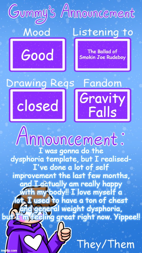 self love is cool. I didn't really notice how happy I was till now. | Good; The Ballad of Smokin Joe Rudeboy; Gravity Falls; closed; I was gonna do the dysphoria template, but I realised- I've done a lot of self improvement the last few months, and I actually am really happy with my body!! I love myself a lot. I used to have a ton of chest and general weight dysphoria, but I'm feeling great right now. Yippee!! if you read the description hiiiiiiiii!! I have another thing but I didn't wanna make two announcements. I finished the first four people for my commission!! Only 6 more to go. 😎 | image tagged in gummy's announcement template version 4 | made w/ Imgflip meme maker