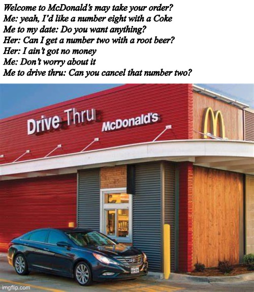 Welcome to McDonald’s may take your order?
Me: yeah, I’d like a number eight with a Coke
Me to my date: Do you want anything?
Her: Can I get a number two with a root beer?
Her: I ain’t got no money
Me: Don’t worry about it
Me to drive thru: Can you cancel that number two? | image tagged in funny | made w/ Imgflip meme maker