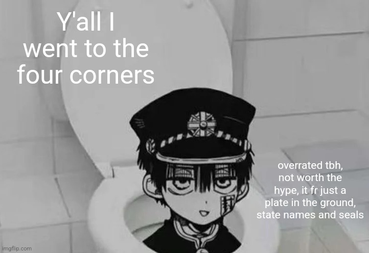 Finally back in my home | Y'all I went to the four corners; overrated tbh, not worth the hype, it fr just a plate in the ground, state names and seals | image tagged in hanako kun in toilet | made w/ Imgflip meme maker