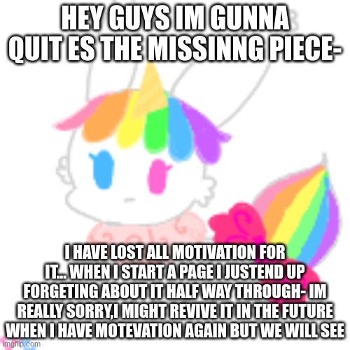 :(... | HEY GUYS IM GUNNA QUIT ES THE MISSINNG PIECE-; I HAVE LOST ALL MOTIVATION FOR IT... WHEN I START A PAGE I JUST END UP FORGETTING ABOUT IT HALF WAY THROUGH- IM REALLY SORRY,I MIGHT REVIVE IT IN THE FUTURE WHEN I HAVE MOTIVATION AGAIN BUT WE WILL SEE | image tagged in chibi unicorn eevee | made w/ Imgflip meme maker