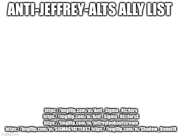 ANTI-JEFFREY-ALTS ALLY LIST; https://imgflip.com/m/Anti_Sigma_Rizzlers https://imgflip.com/m/Anti_Sigma_RizzlersX https://imgflip.com/m/jeffreylookoutstream https://imgflip.com/m/SIGMAGYATTERS2 https://imgflip.com/m/Shadow_BenoitX | made w/ Imgflip meme maker