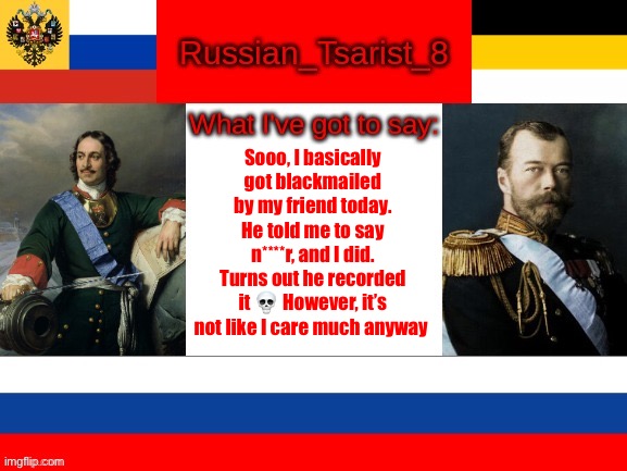 Russian_Tsarist_8 announcement temp | Sooo, I basically got blackmailed by my friend today. He told me to say n****r, and I did. Turns out he recorded it 💀 However, it’s not like I care much anyway | image tagged in russian_tsarist_8 announcement temp | made w/ Imgflip meme maker