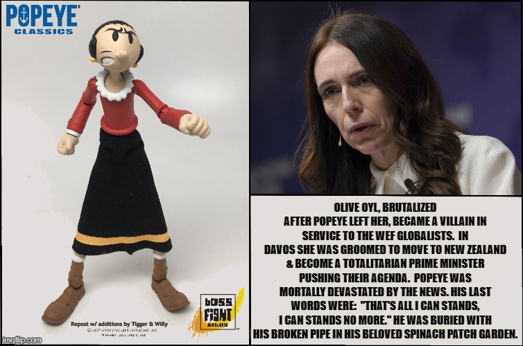 OLIVE OYL, BRUTALIZED AFTER POPEYE LEFT HER, BECAME A VILLAIN IN SERVICE TO THE WEF GLOBALISTS.  IN DAVOS SHE WAS GROOMED TO MOVE TO NEW ZEALAND & BECOME A TOTALITARIAN PRIME MINISTER PUSHING THEIR AGENDA.  POPEYE WAS MORTALLY DEVASTATED BY THE NEWS. HIS LAST WORDS WERE:  "THAT'S ALL I CAN STANDS, I CAN STANDS NO MORE." HE WAS BURIED WITH HIS BROKEN PIPE IN HIS BELOVED SPINACH PATCH GARDEN. Repost w/ additions by Tigger & Willy | made w/ Imgflip meme maker