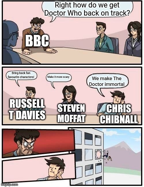 Boardroom Meeting Suggestion | Right how do we get Doctor Who back on track? BBC; Bring back fan favourite characters! Make it more scary; We make The Doctor immortal; STEVEN MOFFAT; RUSSELL T DAVIES; CHRIS CHIBNALL | image tagged in memes,boardroom meeting suggestion | made w/ Imgflip meme maker