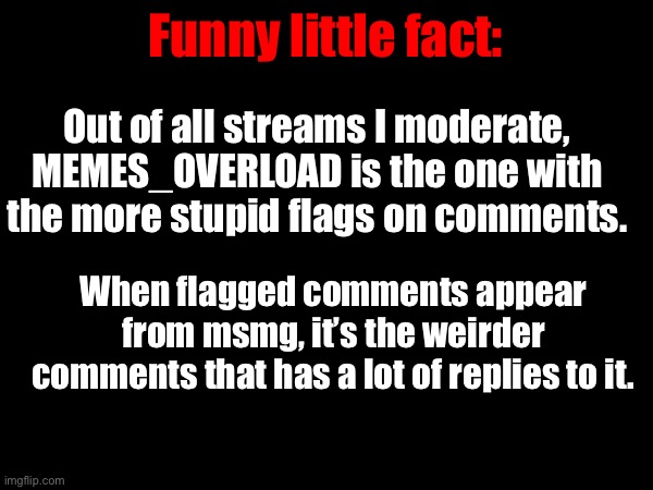 In the rest of the streams I moderate and own there’s rarely anything new. | Funny little fact:; Out of all streams I moderate, MEMES_OVERLOAD is the one with the more stupid flags on comments. When flagged comments appear from msmg, it’s the weirder comments that has a lot of replies to it. | made w/ Imgflip meme maker