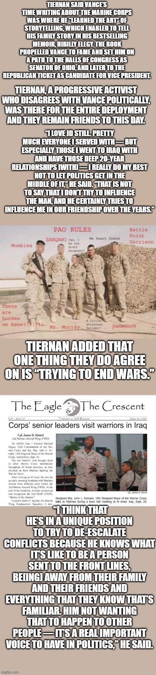 TRUMP 4 years no new wars worked for peace & now you know why they hate JD & why Trump picked him. | TIERNAN SAID VANCE’S TIME WRITING ABOUT THE MARINE CORPS WAS WHERE HE “LEARNED THE ART” OF STORYTELLING, WHICH ENABLED TO TELL HIS FAMILY STORY IN HIS BESTSELLING MEMOIR, HIBILLY ELEGY. THE BOOK PROPELLED VANCE TO FAME AND SET HIM ON A PATH TO THE HALLS OF CONGRESS AS SENATOR OF OHIO, AND LATER TO THE REPUBLICAN TICKET AS CANDIDATE FOR VICE PRESIDENT. TIERNAN, A PROGRESSIVE ACTIVIST WHO DISAGREES WITH VANCE POLITICALLY, WAS THERE FOR THE ENTIRE DEPLOYMENT AND THEY REMAIN FRIENDS TO THIS DAY. “I LOVE JD STILL. PRETTY MUCH EVERYONE I SERVED WITH — BUT ESPECIALLY THOSE I WENT TO IRAQ WITH AND HAVE THOSE DEEP 20-YEAR RELATIONSHIPS [WITH] — I REALLY DO MY BEST NOT TO LET POLITICS GET IN THE MIDDLE OF IT,” HE SAID. “THAT IS NOT TO SAY THAT I DON’T TRY TO INFLUENCE THE MAN, AND HE CERTAINLY TRIES TO INFLUENCE ME IN OUR FRIENDSHIP OVER THE YEARS.”; TIERNAN ADDED THAT ONE THING THEY DO AGREE ON IS “TRYING TO END WARS.”; “I THINK THAT HE’S IN A UNIQUE POSITION TO TRY TO DE-ESCALATE CONFLICTS BECAUSE HE KNOWS WHAT IT’S LIKE TO BE A PERSON SENT TO THE FRONT LINES, BE[ING] AWAY FROM THEIR FAMILY AND THEIR FRIENDS AND EVERYTHING THAT THEY KNOW THAT’S FAMILIAR. HIM NOT WANTING THAT TO HAPPEN TO OTHER PEOPLE — IT’S A REAL IMPORTANT VOICE TO HAVE IN POLITICS,” HE SAID. | made w/ Imgflip meme maker
