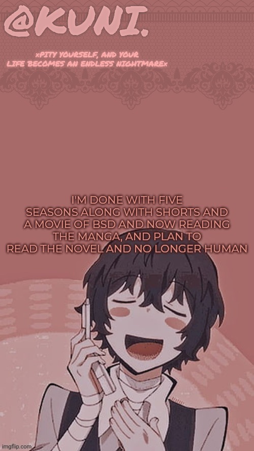 I'm addicted.. | I'M DONE WITH FIVE SEASONS ALONG WITH SHORTS AND A MOVIE OF BSD AND NOW READING THE MANGA, AND PLAN TO READ THE NOVEL AND NO LONGER HUMAN | image tagged in x/kunis dazai temp | made w/ Imgflip meme maker