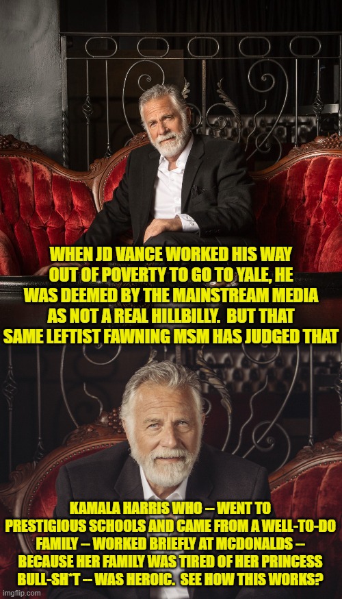 The partisanship-based rank hypocrisy and double standards of the MSM is breathtaking. | WHEN JD VANCE WORKED HIS WAY OUT OF POVERTY TO GO TO YALE, HE WAS DEEMED BY THE MAINSTREAM MEDIA AS NOT A REAL HILLBILLY.  BUT THAT SAME LEFTIST FAWNING MSM HAS JUDGED THAT; KAMALA HARRIS WHO -- WENT TO PRESTIGIOUS SCHOOLS AND CAME FROM A WELL-TO-DO FAMILY -- WORKED BRIEFLY AT MCDONALDS -- BECAUSE HER FAMILY WAS TIRED OF HER PRINCESS BULL-SH*T -- WAS HEROIC.  SEE HOW THIS WORKS? | image tagged in yep | made w/ Imgflip meme maker