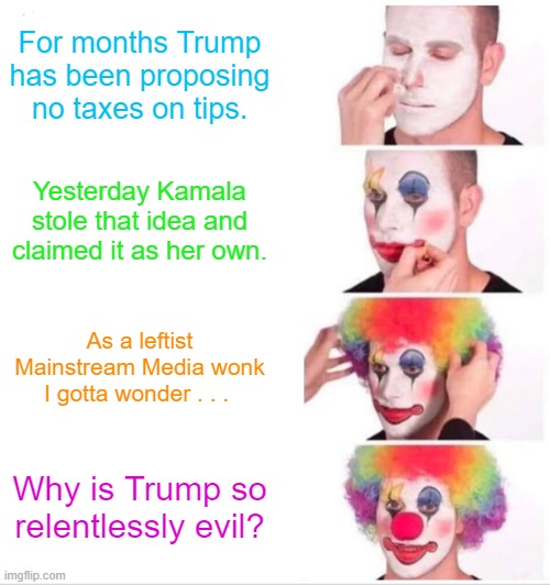 Shame on Trump for proclaiming his idea to be his idea! | For months Trump has been proposing no taxes on tips. Yesterday Kamala stole that idea and claimed it as her own. As a leftist Mainstream Media wonk I gotta wonder . . . Why is Trump so relentlessly evil? | image tagged in clown applying makeup | made w/ Imgflip meme maker