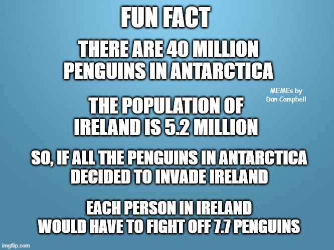 solid blue | FUN FACT; THERE ARE 40 MILLION PENGUINS IN ANTARCTICA; MEMEs by Dan Campbell; THE POPULATION OF IRELAND IS 5.2 MILLION; SO, IF ALL THE PENGUINS IN ANTARCTICA
DECIDED TO INVADE IRELAND; EACH PERSON IN IRELAND
WOULD HAVE TO FIGHT OFF 7.7 PENGUINS | image tagged in solid blue | made w/ Imgflip meme maker