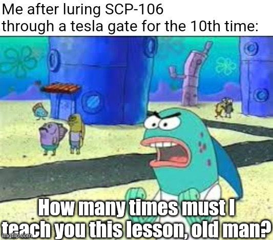 106 got dementia | Me after luring SCP-106 through a tesla gate for the 10th time:; How many times must I teach you this lesson, old man? | image tagged in blank white template,how many time do i have to teach you this lesson old man,scp,containment breach | made w/ Imgflip meme maker