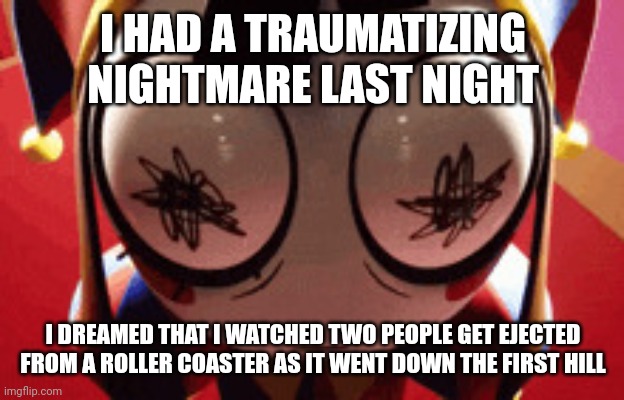 It felt disturbingly real | I HAD A TRAUMATIZING NIGHTMARE LAST NIGHT; I DREAMED THAT I WATCHED TWO PEOPLE GET EJECTED FROM A ROLLER COASTER AS IT WENT DOWN THE FIRST HILL | image tagged in w h a t | made w/ Imgflip meme maker