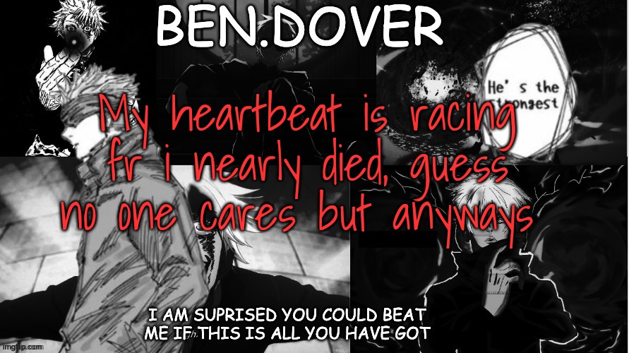 Ben.Dover announcement template by Celestial Biscuit | My heartbeat is racing fr i nearly died, guess no one cares but anyways | image tagged in ben dover announcement template by celestial biscuit | made w/ Imgflip meme maker