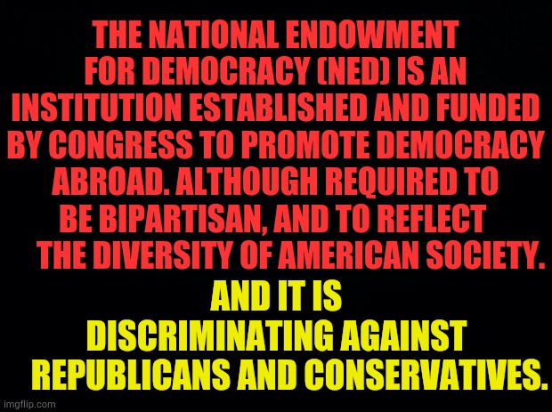 Another Example Of Democrats Manipulating Voters and Elections | THE NATIONAL ENDOWMENT FOR DEMOCRACY (NED) IS AN INSTITUTION ESTABLISHED AND FUNDED BY CONGRESS TO PROMOTE DEMOCRACY ABROAD. ALTHOUGH REQUIRED TO BE BIPARTISAN, AND TO REFLECT       THE DIVERSITY OF AMERICAN SOCIETY. AND IT IS DISCRIMINATING AGAINST     REPUBLICANS AND CONSERVATIVES. | image tagged in memes,politics,democrats,manipulation,voters,elections | made w/ Imgflip meme maker