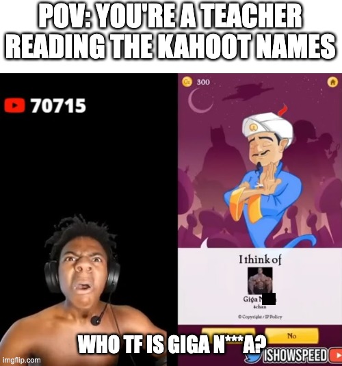 again, if this is too racist please comment and i will delete it. | POV: YOU'RE A TEACHER READING THE KAHOOT NAMES; WHO TF IS GIGA N***A? | image tagged in memes,ishowspeed,school,teachers,kahoot,racism | made w/ Imgflip meme maker