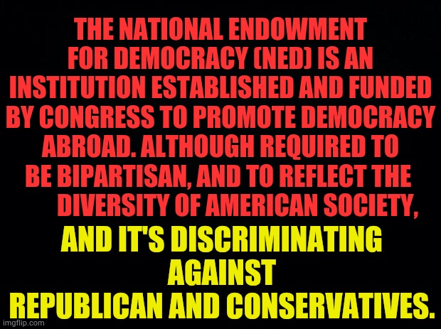 More Democratic Manipulation | THE NATIONAL ENDOWMENT FOR DEMOCRACY (NED) IS AN INSTITUTION ESTABLISHED AND FUNDED BY CONGRESS TO PROMOTE DEMOCRACY ABROAD. ALTHOUGH REQUIRED TO BE BIPARTISAN, AND TO REFLECT THE 
       DIVERSITY OF AMERICAN SOCIETY, AND IT'S DISCRIMINATING AGAINST REPUBLICAN AND CONSERVATIVES. | image tagged in memes,democrats,manipulation,votes,republican,discrimination | made w/ Imgflip meme maker