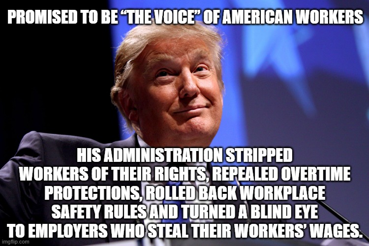Look it up. He didn't fight for you then, he's not going to fight for you if he gets back in. | PROMISED TO BE “THE VOICE” OF AMERICAN WORKERS; HIS ADMINISTRATION STRIPPED WORKERS OF THEIR RIGHTS, REPEALED OVERTIME PROTECTIONS, ROLLED BACK WORKPLACE SAFETY RULES AND TURNED A BLIND EYE TO EMPLOYERS WHO STEAL THEIR WORKERS’ WAGES. | image tagged in donald trump no2,trump unfit unqualified dangerous,liar | made w/ Imgflip meme maker