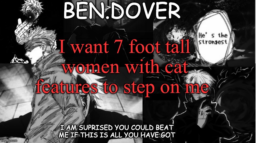 Ben.Dover announcement template by Celestial Biscuit | I want 7 foot tall women with cat features to step on me | image tagged in ben dover announcement template by celestial biscuit | made w/ Imgflip meme maker