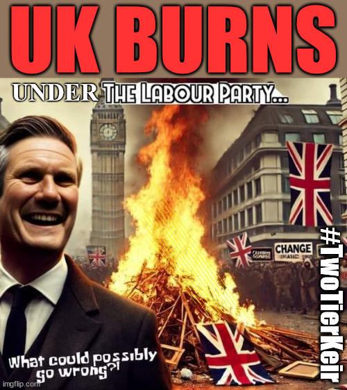 UK BURNS under Starmer's Labour Party #TwoTierKeir | UK BURNS; UNDER; Welcome to the UK under Starmer . . . They could have chosen Farage or Sunak; IF FAST-TRACKING RIOTERS WORKS AS A DETERRENT . . . #TwoTierKeir; ELECTION PLEDGE STARMER LIED TO US !!! Sir Keir Rodney Starmer; #TripleLock; SMEG HEAD CONCEDES; Titchy Starmer; 'PUTTING COUNTRY FIRST'; Party second; On top of the £480m already given to France to 'stop the boats'; DEAR UK VOTERS AS YOU FAILED TO SUPPORT THE TORIES; NEW HOME FOR OUR MIGRANT FRIENDS; COMING TO YOUR AREA SOON; TIGHTEN YOUR SEAT BELTS! How messed up is this; I won with fewer votes than you had lol; Capt Hindsight; STARMER - SOFT ON CRIME? Country First, Party Second Eh??? Prisoner Early Release -; How many UK citizens will become victims of crime. . . As a direct result of Starmers early release of criminals? Starmer - week 1 as PM; Scrap Rwanda Plan - More Deaths; Early release of Prisoners; Can't blame Starmer QC; Rachel Reeves, Labour's 'TAXBOT'; IF YOU HAVE PERSONAL SAVINGS; LABOURS TAX PROPOSALS WILL RESULT IN =; Labours new 'DEATH TAX'; RACHEL REEVES Labours new; 'DEATH TAX' ? 12x new taxes Pensions & Inheritance? Starmer's coming after your pension? Lady Victoria Starmer; CORBYN EXPELLED; Labour pledge 'Urban centres' to help house 'Our Fair Share' of our new Migrant friends; New Home for our New Immigrant Friends !!! The only way to keep the illegal immigrants in the UK; CITIZENSHIP FOR ALL; ; Amnesty For all Illegals; Sir Keir Starmer MP; Muslim Votes Matter; Blood on Starmers hands? Burnham; Taxi for Rayner ? #RR4PM;100's more Tax collectors; Higher Taxes Under Labour; We're Coming for You; Labour pledges to clamp down on Tax Dodgers; Higher Taxes under Labour; Rachel Reeves Angela Rayner Bovvered? Higher Taxes under Labour; Risks of voting Labour; * EU Re entry? * Mass Immigration? * Build on Greenbelt? * Rayner as our PM? * Ulez 20 mph fines? * Higher taxes? * UK Flag change? * Muslim takeover? * End of Christianity? * Economic collapse? TRIPLE LOCK' Anneliese Dodds Rwanda plan Quid Pro Quo UK/EU Illegal Migrant Exchange deal; UK not taking its fair share, EU Exchange Deal = People Trafficking !!! Starmer to Betray Britain, #Burden Sharing #Quid Pro Quo #100,000; #Immigration #Starmerout #Labour #wearecorbyn #KeirStarmer #DianeAbbott #McDonnell #cultofcorbyn #labourisdead #labourracism #socialistsunday #nevervotelabour #socialistanyday #Antisemitism #Savile #SavileGate #Paedo #Worboys #GroomingGangs #Paedophile #IllegalImmigration #Immigrants #Invasion #Starmeriswrong #SirSoftie #SirSofty #Blair #Steroids AKA Keith ABBOTT BACK; Union Jack Flag in election campaign material; Concerns raised by Black, Asian and Minority ethnic BAMEgroup & activists; Capt U-Turn; Hunt down Tax Dodgers; Higher tax under Labour Sorry about the fatalities; Are you really going to trust Labour with your vote? Pension Triple Lock;; 'Our Fair Share'; Angela Rayner: new towns; Rachel Reeves; I'M COMING FOR YOU; Reeves the 'Raider'; Programmed to raid your Personal Savings; RNLI #NotMyPM; Is the UK still being 'Policed by Consent'? The Labour Party? DESTROY; 'CANCER'; on British society ? #TwoTierKeir; Fast track the 'Far Right' - Vs 'illegals' rebranded 'irregular'; Except the illegal immigrants; #TWOTIERKEIR; #TWOTIERKEIR Amnesty for 90,000 illegal immigrants; WHY WOULDN'T THE RWANDA PLAN WORK ? #TwoTierKeir; But they; VOTED STARMER ! #TwoTierKeir; #TwoTierKeir | image tagged in starmer labour,illegal immigration,labourisdead,stop boats rwanda,palestine hamas muslim vote,elon musk twotierkeir starmerout | made w/ Imgflip meme maker