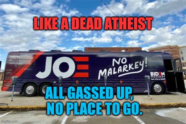 We miss you Joe, where did you go? | LIKE A DEAD ATHEIST; ALL GASSED UP,      NO PLACE TO GO. | image tagged in no more malarkey biden solves a problem that didn t exist,democrats,biden,hiding,dementia | made w/ Imgflip meme maker