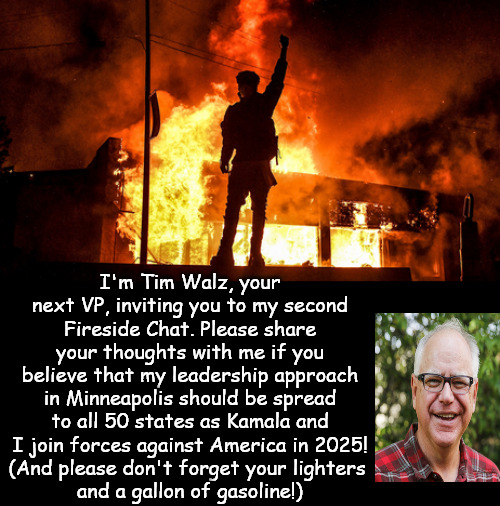 Tim Walz is The Man Who Can! | I'm Tim Walz, your next VP, inviting you to my second Fireside Chat. Please share your thoughts with me if you believe that my leadership approach in Minneapolis should be spread to all 50 states as Kamala and I join forces against America in 2025!
(And please don't forget your lighters 
and a gallon of gasoline!) | image tagged in memes,politics,tim walz,kamala harris,riots,minnesota | made w/ Imgflip meme maker