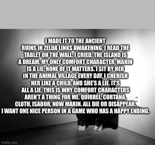 .. . | I MADE IT TO THE ANCIENT RUINS IN ZELDA LINKS AWAKENING. I READ THE TABLET ON THE WALL. I CRIED. THE ISLAND IS A DREAM. MY ONLY COMFORT CHARACTER, MARIN IS A LIE. NONE OF IT MATTERS. I SIT BY HER IN THE ANIMAL VILLAGE EVERY DAY, I CHERISH HER LIKE A CHILD. AND SHE’S A LIE. IT’S ALL A LIE. THIS IS WHY COMFORT CHARACTERS AREN’T A THING FOR ME. QUIRREL, CORTANA, CLOTH, ISADOR, NOW MARIN. ALL DIE OR DISAPPEAR. I WANT ONE NICE PERSON IN A GAME WHO HAS A HAPPY ENDING. | image tagged in depression sadness hurt pain anxiety | made w/ Imgflip meme maker