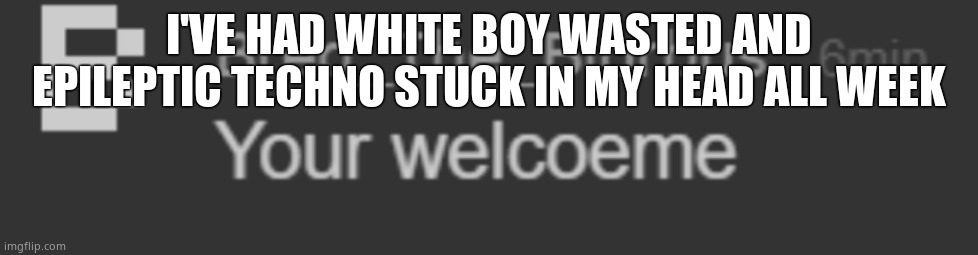 your welcoeme | I'VE HAD WHITE BOY WASTED AND EPILEPTIC TECHNO STUCK IN MY HEAD ALL WEEK | image tagged in your welcoeme | made w/ Imgflip meme maker