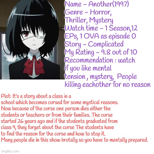 Anime so good i had to recommend | Name - Another(1997)
Genre - Horror, Thriller, Mystery 
Watch time - 1 Season,12 EPs, 1 OVA as episode 0
Story - Complicated 
My Rating - 9.8 out of 10
Recommendation : watch if you like mental tension , mystery,  People killing eachother for no reason; Plot: It's a story about a class in a school which becomes cursed for some mystical reasons. Now because of the curse one person dies either the students or teachers or from their families. The curse started 26 years ago and if the students graduated from class 9, they forget about the curse The students have to find the reason for the curse and how to stop it. Many people die in this show brutally so you have to mentally prepared. | made w/ Imgflip meme maker