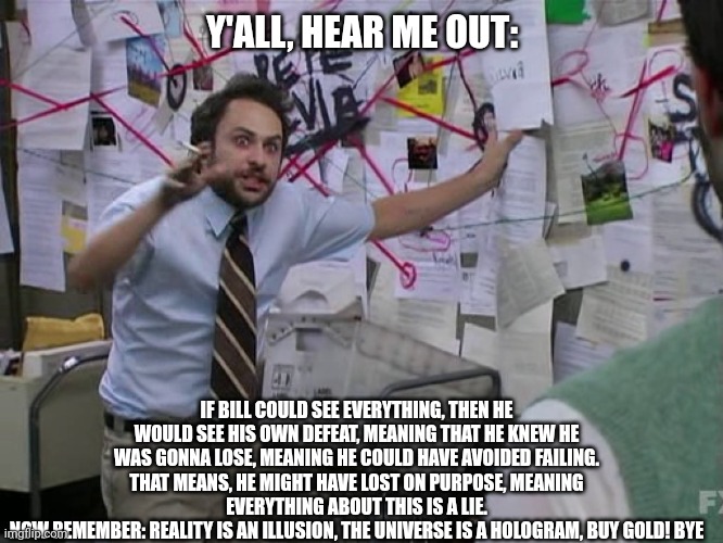 Charlie Conspiracy (Always Sunny in Philidelphia) | Y'ALL, HEAR ME OUT:; IF BILL COULD SEE EVERYTHING, THEN HE WOULD SEE HIS OWN DEFEAT, MEANING THAT HE KNEW HE WAS GONNA LOSE, MEANING HE COULD HAVE AVOIDED FAILING. THAT MEANS, HE MIGHT HAVE LOST ON PURPOSE, MEANING EVERYTHING ABOUT THIS IS A LIE.
NOW REMEMBER: REALITY IS AN ILLUSION, THE UNIVERSE IS A HOLOGRAM, BUY GOLD! BYE | image tagged in charlie conspiracy always sunny in philidelphia | made w/ Imgflip meme maker