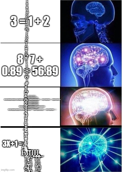 mathematics moment | 3 = 1 + 2; F2P(X)(X2+2)2=81(X2+P)⟹
2FP(X)F′P(X)(X2+2)2+4XF2P(X2+2)=162X⟹
F′P(X)=162X−4XF2P(X)(X2+2)2FP(X)(X2+2)2=162X−324XX2+PX2+218(X2+2)X2+P−−−−−√=9X(X2+2)−18X(X2+P)(X2+2)2X2+P−−−−−√=9X(2−2P−X2)(X2+2)2X2+P−−−−−√F2P(X)(X2+2)2=81(X2+P)⟹
2FP(X)F′P(X)(X2+2)2+4XF2P(X2+2)=162X⟹
F′P(X)=16P−−−−−√F2P(X)(X2+2)2=81(X2+P)⟹
2FP(X)F′P(X)(X2+2)2+4XF2P(X2+2)=162X⟹
F′P(X)=162X−4XF2P(X)(X2+2)2FP(X)(X2+2)2=162X2X2+P−−−−−√F2P(X)(X2+2)2=81(X2+P)⟹
2FP(X)F′P(X)(X2+2)2+4XF2P(X2+2)=162X⟹
F′P(X)=162X−4XF2P(X)(X2+2)2FP(X)(X2+2)2=162X−324XX2+PX2+218(X2+2)X2+P−−−−−√=9X(X2+2)−18X(X2+P)(X2+2)2X2+P−−−−−√=9X(2−2P−X2)(X2+2)2X2+P−−−−−√; 8 * 7 + 0.89 = 56.89; 3X+1 =                          Ȩ̸̢̡̢̛̛͔̥͎̼͎̝̝̪̳̭̪̹̠̟͖̤̖̜̤͓̬̻̈͆̂̇̿́̿͑̋͛̓̽̏̓̆̔̅̋̓͛̂́̍͊̆̌͐̀͂̆̑̈́͆̏͒̊̆̂́͒̆͒͌̀̍̾̈́͗̐̓͌̉̽̋̐͊̾̈́̓̆̓̓̇͗̀̃̓̐̿̀̈́̓̍̍́́͌̍̀͆̿́̌͋̏̓͑̀̀̈͌̇̄͗͊͊̈̉̍̆̄́̃͛̔͐̅̆̏̌͛̒̄̈́̈́͂̎̏̽̓̌͐͐̄̄́̓̌͗͛̉̍̐̌̕͘̕̚͘̚̕̚̚̕͘̚͝͝͝͠͝͝͠Ι̤̲̖͓̤̺̹̣͈̘̻̺Ι̣̥̙̖̦̘̹̟̖Ι̨̧̣̪̖̭͍͚̠̩̗̪͎̳̘͜Ι̢̢̡̨̢̡̡̢̧̭̭͚̗̭̭͚͔̗͚͔͇̮̺̻͍͇̲̼̻͇͕̞̦̱͉̦̲̰̦͍͔͍̖̙̠͔͖̘̦̱̞͉̻̪̲̩̙͍̩̣͎͓͙̝̼̲͙̼̘̟̯̳̖̰̤͖̯̤̦̮̤̮͎̰̼Ι̡̨̢̡̢͉͍̩̦̠͔̪̺̠̗̪̠̼͎̘̲̳̬̩̻̯̱̗͍̮͉̮͉̯̻̮͜ | image tagged in memes,expanding brain | made w/ Imgflip meme maker