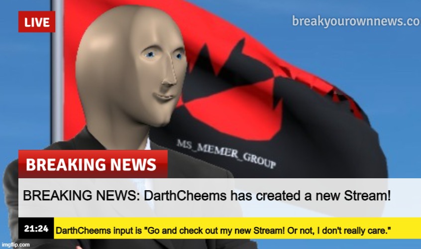 https://imgflip.com/m/TheMemeStreamMemes | BREAKING NEWS: DarthCheems has created a new Stream! DarthCheems input is "Go and check out my new Stream! Or not, I don't really care." | image tagged in msmg news december 2022 edition | made w/ Imgflip meme maker