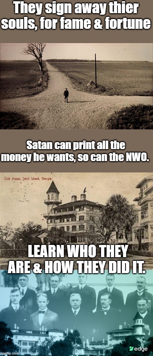 They called a private business " The FED " to fool you. The Fed: The Meeting At Jekyll Island. teach your kids,they won't | They sign away thier souls, for fame & fortune; Satan can print all the money he wants, so can the NWO. LEARN WHO THEY ARE & HOW THEY DID IT. | made w/ Imgflip meme maker