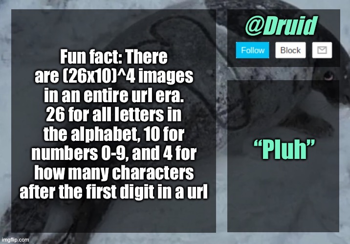That’s 1679616 posts | Fun fact: There are (26x10)^4 images in an entire url era. 26 for all letters in the alphabet, 10 for numbers 0-9, and 4 for how many characters after the first digit in a url; “Pluh” | image tagged in new announcement temp | made w/ Imgflip meme maker