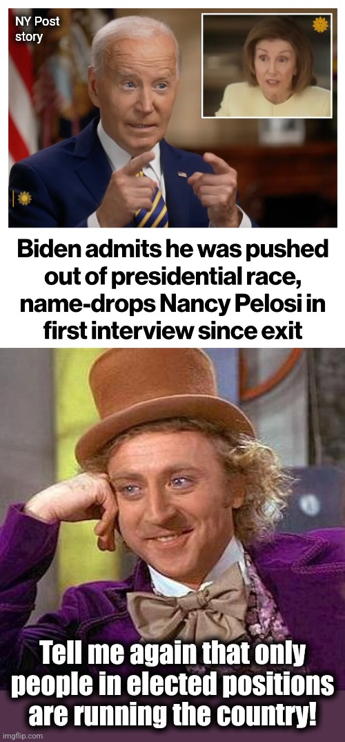 "Joe Biden's really running the country!" didn't age well | NY Post
story; Tell me again that only people in elected positions
are running the country! | image tagged in memes,creepy condescending wonka,joe biden,nancy pelosi,democrats,coup | made w/ Imgflip meme maker