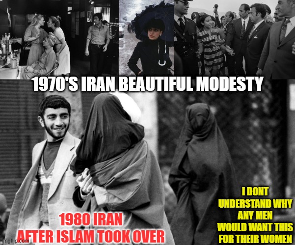 I dont understand why ANY men want to see their women this way | 1970'S IRAN BEAUTIFUL MODESTY; I DONT UNDERSTAND WHY ANY MEN WOULD WANT THIS FOR THEIR WOMEN; 1980 IRAN AFTER ISLAM TOOK OVER | image tagged in islam,burka,religion,iran,qatar | made w/ Imgflip meme maker