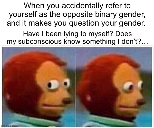 When you accidentally refer to yourself as the opposite binary gender | When you accidentally refer to yourself as the opposite binary gender, and it makes you question your gender. Have I been lying to myself? Does my subconscious know something I don’t?… | image tagged in monkey puppet,gender confusion,gender,gender identity,lgbtq | made w/ Imgflip meme maker