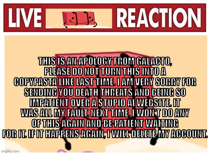Live boky reaction | THIS IS AN APOLOGY FROM GALACTO, PLEASE DO NOT TURN THIS INTO A COPYPASTA LIKE LAST TIME. I AM VERY SORRY FOR SENDING YOU DEATH THREATS AND BEING SO IMPATIENT OVER A STUPID AI WEBSITE. IT WAS ALL MY FAULT. NEXT TIME, I WON'T DO ANY OF THIS AGAIN AND BE PATIENT WAITING FOR IT. IF IT HAPPENS AGAIN, I WILL DELETE MY ACCOUNT. | image tagged in live boky reaction | made w/ Imgflip meme maker
