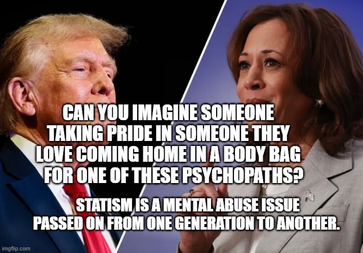 Harris-v-Trump | CAN YOU IMAGINE SOMEONE TAKING PRIDE IN SOMEONE THEY LOVE COMING HOME IN A BODY BAG    FOR ONE OF THESE PSYCHOPATHS? STATISM IS A MENTAL ABUSE ISSUE PASSED ON FROM ONE GENERATION TO ANOTHER. | image tagged in harris-v-trump | made w/ Imgflip meme maker