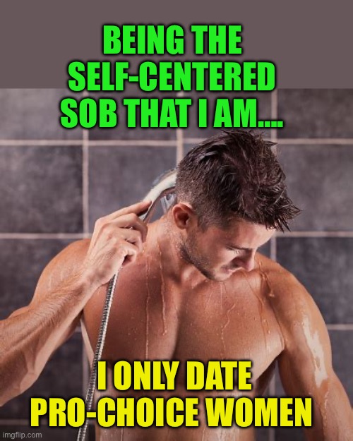 When your choice, won’t inconvenience me either. Use ‘em and lose ‘em | BEING THE SELF-CENTERED SOB THAT I AM…. I ONLY DATE PRO-CHOICE WOMEN | image tagged in shower before or after work,democrats,morality,narcissist,abortion | made w/ Imgflip meme maker