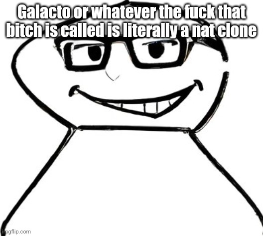 Gotta be honest tho, I kinda fw nat | Galacto or whatever the fuck that bitch is called is literally a nat clone | image tagged in what | made w/ Imgflip meme maker