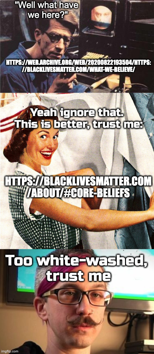 Light Wash | "Well what have 
we here?"; HTTPS://WEB.ARCHIVE.ORG/WEB/20200822193504/HTTPS:
//BLACKLIVESMATTER.COM/WHAT-WE-BELIEVE/; Yeah ignore that. 
This is better, trust me:; HTTPS://BLACKLIVESMATTER.COM
/ABOUT/#CORE-BELIEFS; Too white-washed, 
trust me | image tagged in winston smith,vintage laundry woman | made w/ Imgflip meme maker