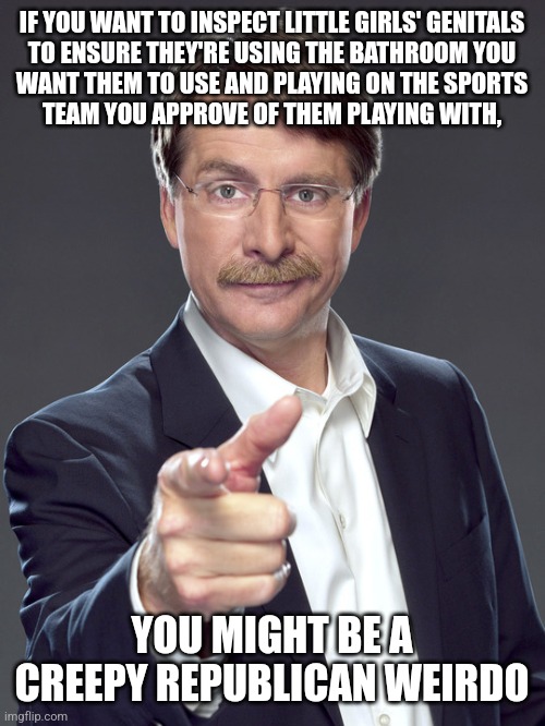 Republican creeps aren't honestly interested in women's sports. But they're very interested in little girls' genitals... | IF YOU WANT TO INSPECT LITTLE GIRLS' GENITALS
TO ENSURE THEY'RE USING THE BATHROOM YOU
WANT THEM TO USE AND PLAYING ON THE SPORTS
TEAM YOU APPROVE OF THEM PLAYING WITH, YOU MIGHT BE A
CREEPY REPUBLICAN WEIRDO | image tagged in jeff foxworthy,creepy,weird,republican,transphobic,child molester | made w/ Imgflip meme maker