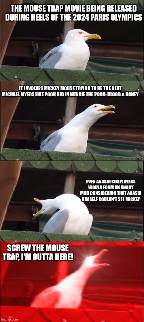 Inhaling Seagull Meme | THE MOUSE TRAP MOVIE BEING RELEASED DURING HEELS OF THE 2024 PARIS OLYMPICS; IT INVOLVES MICKEY MOUSE TRYING TO BE THE NEXT MICHAEL MYERS LIKE POOH DID IN WINNIE THE POOH: BLOOD & HONEY; EVEN ANASUI COSPLAYERS WOULD FORM AN ANGRY MOB CONSIDERING THAT ANASUI HIMSELF COULDN'T SEE MICKEY; SCREW THE MOUSE TRAP, I'M OUTTA HERE! | image tagged in memes,inhaling seagull,olympics,mickey's mouse trap,steamboat willie,angry mob | made w/ Imgflip meme maker