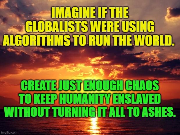 Sunset | IMAGINE IF THE GLOBALISTS WERE USING ALGORITHMS TO RUN THE WORLD. CREATE JUST ENOUGH CHAOS TO KEEP HUMANITY ENSLAVED WITHOUT TURNING IT ALL TO ASHES. | image tagged in sunset | made w/ Imgflip meme maker